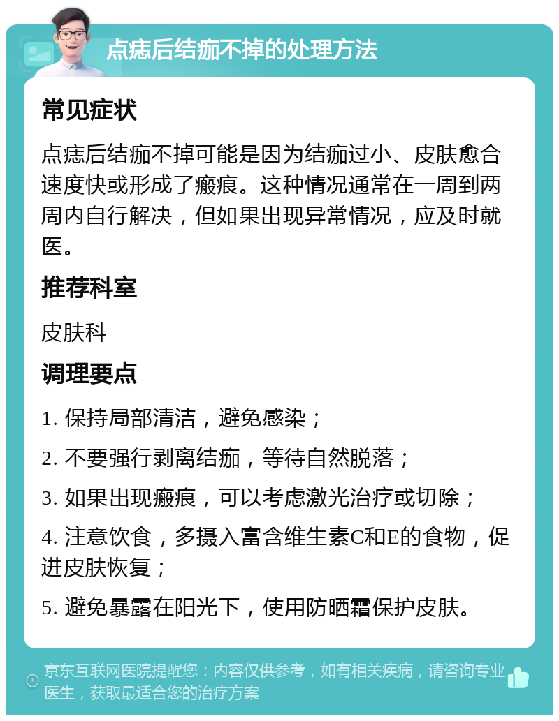 点痣后结痂不掉的处理方法 常见症状 点痣后结痂不掉可能是因为结痂过小、皮肤愈合速度快或形成了瘢痕。这种情况通常在一周到两周内自行解决，但如果出现异常情况，应及时就医。 推荐科室 皮肤科 调理要点 1. 保持局部清洁，避免感染； 2. 不要强行剥离结痂，等待自然脱落； 3. 如果出现瘢痕，可以考虑激光治疗或切除； 4. 注意饮食，多摄入富含维生素C和E的食物，促进皮肤恢复； 5. 避免暴露在阳光下，使用防晒霜保护皮肤。