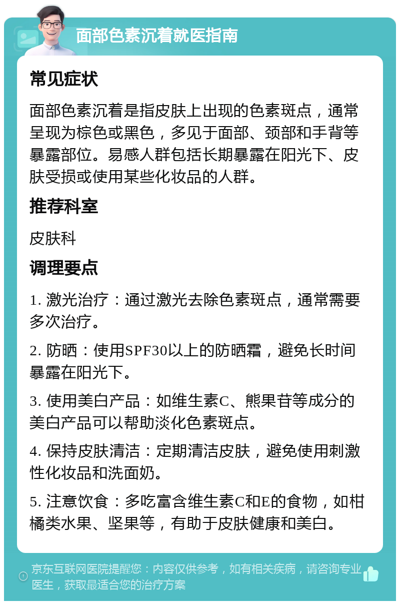 面部色素沉着就医指南 常见症状 面部色素沉着是指皮肤上出现的色素斑点，通常呈现为棕色或黑色，多见于面部、颈部和手背等暴露部位。易感人群包括长期暴露在阳光下、皮肤受损或使用某些化妆品的人群。 推荐科室 皮肤科 调理要点 1. 激光治疗：通过激光去除色素斑点，通常需要多次治疗。 2. 防晒：使用SPF30以上的防晒霜，避免长时间暴露在阳光下。 3. 使用美白产品：如维生素C、熊果苷等成分的美白产品可以帮助淡化色素斑点。 4. 保持皮肤清洁：定期清洁皮肤，避免使用刺激性化妆品和洗面奶。 5. 注意饮食：多吃富含维生素C和E的食物，如柑橘类水果、坚果等，有助于皮肤健康和美白。