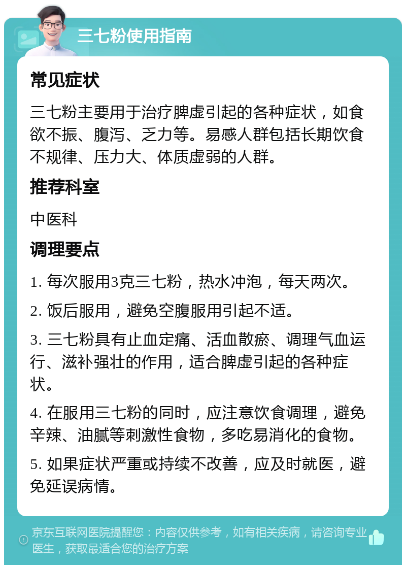 三七粉使用指南 常见症状 三七粉主要用于治疗脾虚引起的各种症状，如食欲不振、腹泻、乏力等。易感人群包括长期饮食不规律、压力大、体质虚弱的人群。 推荐科室 中医科 调理要点 1. 每次服用3克三七粉，热水冲泡，每天两次。 2. 饭后服用，避免空腹服用引起不适。 3. 三七粉具有止血定痛、活血散瘀、调理气血运行、滋补强壮的作用，适合脾虚引起的各种症状。 4. 在服用三七粉的同时，应注意饮食调理，避免辛辣、油腻等刺激性食物，多吃易消化的食物。 5. 如果症状严重或持续不改善，应及时就医，避免延误病情。