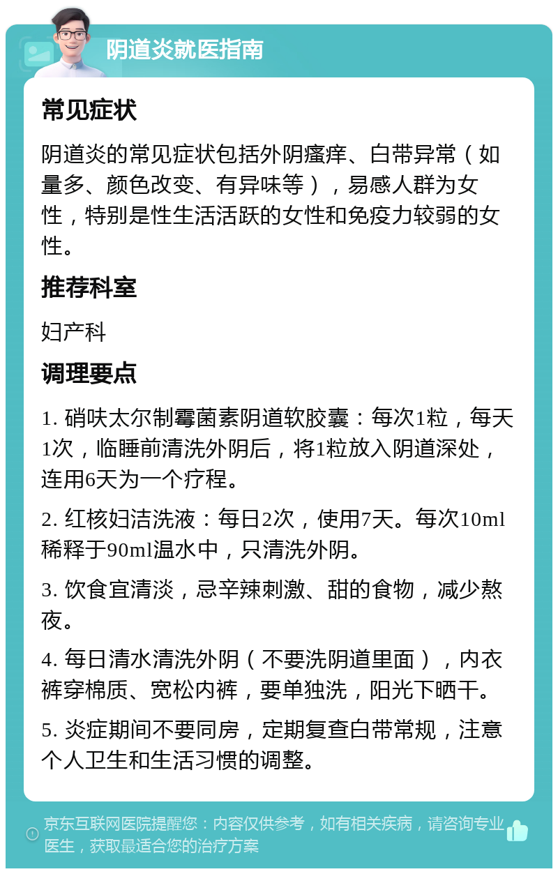 阴道炎就医指南 常见症状 阴道炎的常见症状包括外阴瘙痒、白带异常（如量多、颜色改变、有异味等），易感人群为女性，特别是性生活活跃的女性和免疫力较弱的女性。 推荐科室 妇产科 调理要点 1. 硝呋太尔制霉菌素阴道软胶囊：每次1粒，每天1次，临睡前清洗外阴后，将1粒放入阴道深处，连用6天为一个疗程。 2. 红核妇洁洗液：每日2次，使用7天。每次10ml稀释于90ml温水中，只清洗外阴。 3. 饮食宜清淡，忌辛辣刺激、甜的食物，减少熬夜。 4. 每日清水清洗外阴（不要洗阴道里面），内衣裤穿棉质、宽松内裤，要单独洗，阳光下晒干。 5. 炎症期间不要同房，定期复查白带常规，注意个人卫生和生活习惯的调整。