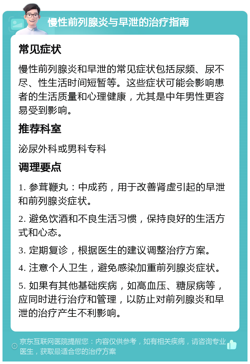 慢性前列腺炎与早泄的治疗指南 常见症状 慢性前列腺炎和早泄的常见症状包括尿频、尿不尽、性生活时间短暂等。这些症状可能会影响患者的生活质量和心理健康，尤其是中年男性更容易受到影响。 推荐科室 泌尿外科或男科专科 调理要点 1. 参茸鞭丸：中成药，用于改善肾虚引起的早泄和前列腺炎症状。 2. 避免饮酒和不良生活习惯，保持良好的生活方式和心态。 3. 定期复诊，根据医生的建议调整治疗方案。 4. 注意个人卫生，避免感染加重前列腺炎症状。 5. 如果有其他基础疾病，如高血压、糖尿病等，应同时进行治疗和管理，以防止对前列腺炎和早泄的治疗产生不利影响。