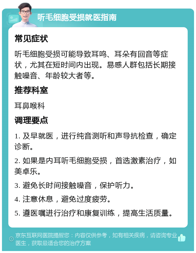 听毛细胞受损就医指南 常见症状 听毛细胞受损可能导致耳鸣、耳朵有回音等症状，尤其在短时间内出现。易感人群包括长期接触噪音、年龄较大者等。 推荐科室 耳鼻喉科 调理要点 1. 及早就医，进行纯音测听和声导抗检查，确定诊断。 2. 如果是内耳听毛细胞受损，首选激素治疗，如美卓乐。 3. 避免长时间接触噪音，保护听力。 4. 注意休息，避免过度疲劳。 5. 遵医嘱进行治疗和康复训练，提高生活质量。