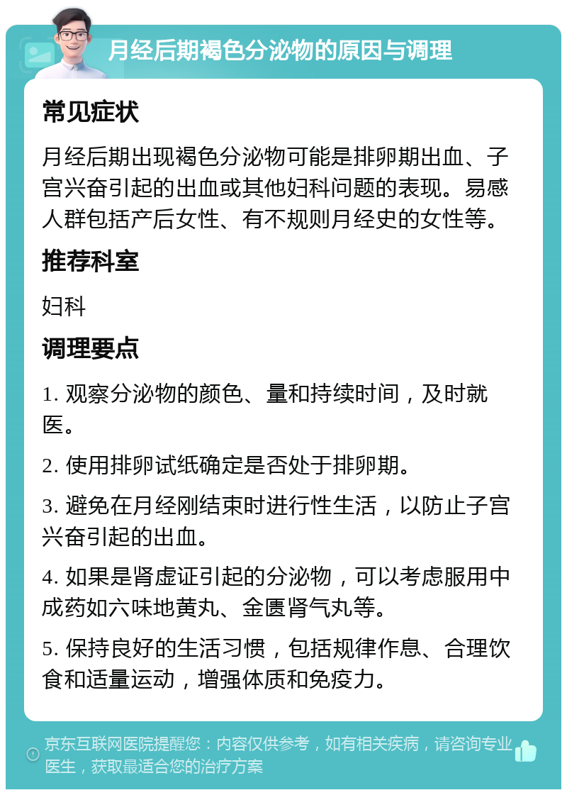 月经后期褐色分泌物的原因与调理 常见症状 月经后期出现褐色分泌物可能是排卵期出血、子宫兴奋引起的出血或其他妇科问题的表现。易感人群包括产后女性、有不规则月经史的女性等。 推荐科室 妇科 调理要点 1. 观察分泌物的颜色、量和持续时间，及时就医。 2. 使用排卵试纸确定是否处于排卵期。 3. 避免在月经刚结束时进行性生活，以防止子宫兴奋引起的出血。 4. 如果是肾虚证引起的分泌物，可以考虑服用中成药如六味地黄丸、金匮肾气丸等。 5. 保持良好的生活习惯，包括规律作息、合理饮食和适量运动，增强体质和免疫力。