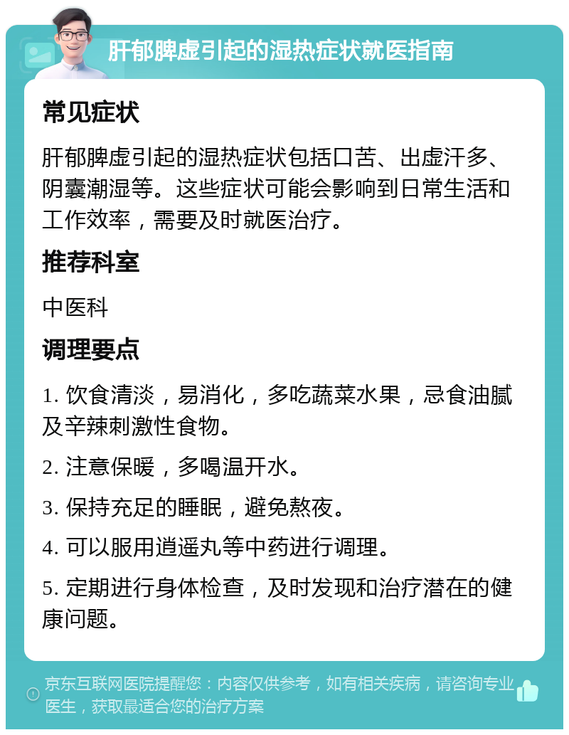 肝郁脾虚引起的湿热症状就医指南 常见症状 肝郁脾虚引起的湿热症状包括口苦、出虚汗多、阴囊潮湿等。这些症状可能会影响到日常生活和工作效率，需要及时就医治疗。 推荐科室 中医科 调理要点 1. 饮食清淡，易消化，多吃蔬菜水果，忌食油腻及辛辣刺激性食物。 2. 注意保暖，多喝温开水。 3. 保持充足的睡眠，避免熬夜。 4. 可以服用逍遥丸等中药进行调理。 5. 定期进行身体检查，及时发现和治疗潜在的健康问题。