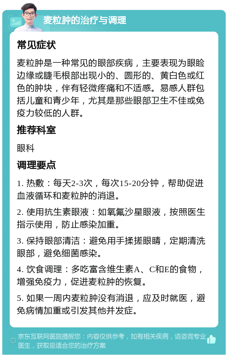 麦粒肿的治疗与调理 常见症状 麦粒肿是一种常见的眼部疾病，主要表现为眼睑边缘或睫毛根部出现小的、圆形的、黄白色或红色的肿块，伴有轻微疼痛和不适感。易感人群包括儿童和青少年，尤其是那些眼部卫生不佳或免疫力较低的人群。 推荐科室 眼科 调理要点 1. 热敷：每天2-3次，每次15-20分钟，帮助促进血液循环和麦粒肿的消退。 2. 使用抗生素眼液：如氧氟沙星眼液，按照医生指示使用，防止感染加重。 3. 保持眼部清洁：避免用手揉搓眼睛，定期清洗眼部，避免细菌感染。 4. 饮食调理：多吃富含维生素A、C和E的食物，增强免疫力，促进麦粒肿的恢复。 5. 如果一周内麦粒肿没有消退，应及时就医，避免病情加重或引发其他并发症。