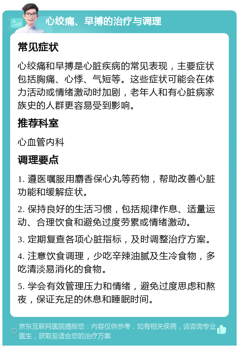 心绞痛、早搏的治疗与调理 常见症状 心绞痛和早搏是心脏疾病的常见表现，主要症状包括胸痛、心悸、气短等。这些症状可能会在体力活动或情绪激动时加剧，老年人和有心脏病家族史的人群更容易受到影响。 推荐科室 心血管内科 调理要点 1. 遵医嘱服用麝香保心丸等药物，帮助改善心脏功能和缓解症状。 2. 保持良好的生活习惯，包括规律作息、适量运动、合理饮食和避免过度劳累或情绪激动。 3. 定期复查各项心脏指标，及时调整治疗方案。 4. 注意饮食调理，少吃辛辣油腻及生冷食物，多吃清淡易消化的食物。 5. 学会有效管理压力和情绪，避免过度思虑和熬夜，保证充足的休息和睡眠时间。