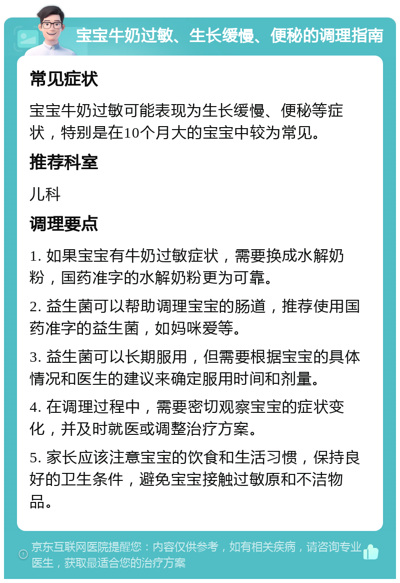 宝宝牛奶过敏、生长缓慢、便秘的调理指南 常见症状 宝宝牛奶过敏可能表现为生长缓慢、便秘等症状，特别是在10个月大的宝宝中较为常见。 推荐科室 儿科 调理要点 1. 如果宝宝有牛奶过敏症状，需要换成水解奶粉，国药准字的水解奶粉更为可靠。 2. 益生菌可以帮助调理宝宝的肠道，推荐使用国药准字的益生菌，如妈咪爱等。 3. 益生菌可以长期服用，但需要根据宝宝的具体情况和医生的建议来确定服用时间和剂量。 4. 在调理过程中，需要密切观察宝宝的症状变化，并及时就医或调整治疗方案。 5. 家长应该注意宝宝的饮食和生活习惯，保持良好的卫生条件，避免宝宝接触过敏原和不洁物品。