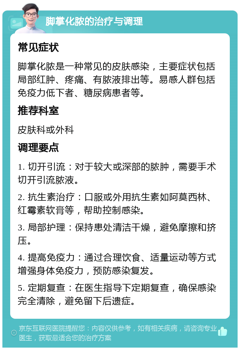 脚掌化脓的治疗与调理 常见症状 脚掌化脓是一种常见的皮肤感染，主要症状包括局部红肿、疼痛、有脓液排出等。易感人群包括免疫力低下者、糖尿病患者等。 推荐科室 皮肤科或外科 调理要点 1. 切开引流：对于较大或深部的脓肿，需要手术切开引流脓液。 2. 抗生素治疗：口服或外用抗生素如阿莫西林、红霉素软膏等，帮助控制感染。 3. 局部护理：保持患处清洁干燥，避免摩擦和挤压。 4. 提高免疫力：通过合理饮食、适量运动等方式增强身体免疫力，预防感染复发。 5. 定期复查：在医生指导下定期复查，确保感染完全清除，避免留下后遗症。