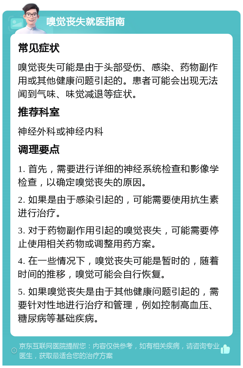 嗅觉丧失就医指南 常见症状 嗅觉丧失可能是由于头部受伤、感染、药物副作用或其他健康问题引起的。患者可能会出现无法闻到气味、味觉减退等症状。 推荐科室 神经外科或神经内科 调理要点 1. 首先，需要进行详细的神经系统检查和影像学检查，以确定嗅觉丧失的原因。 2. 如果是由于感染引起的，可能需要使用抗生素进行治疗。 3. 对于药物副作用引起的嗅觉丧失，可能需要停止使用相关药物或调整用药方案。 4. 在一些情况下，嗅觉丧失可能是暂时的，随着时间的推移，嗅觉可能会自行恢复。 5. 如果嗅觉丧失是由于其他健康问题引起的，需要针对性地进行治疗和管理，例如控制高血压、糖尿病等基础疾病。