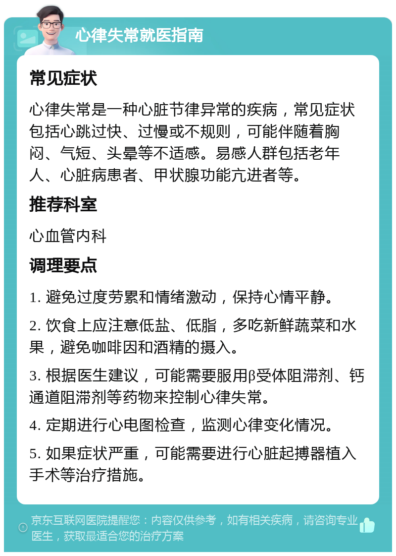 心律失常就医指南 常见症状 心律失常是一种心脏节律异常的疾病，常见症状包括心跳过快、过慢或不规则，可能伴随着胸闷、气短、头晕等不适感。易感人群包括老年人、心脏病患者、甲状腺功能亢进者等。 推荐科室 心血管内科 调理要点 1. 避免过度劳累和情绪激动，保持心情平静。 2. 饮食上应注意低盐、低脂，多吃新鲜蔬菜和水果，避免咖啡因和酒精的摄入。 3. 根据医生建议，可能需要服用β受体阻滞剂、钙通道阻滞剂等药物来控制心律失常。 4. 定期进行心电图检查，监测心律变化情况。 5. 如果症状严重，可能需要进行心脏起搏器植入手术等治疗措施。