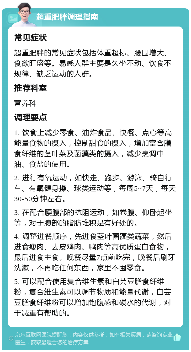 超重肥胖调理指南 常见症状 超重肥胖的常见症状包括体重超标、腰围增大、食欲旺盛等。易感人群主要是久坐不动、饮食不规律、缺乏运动的人群。 推荐科室 营养科 调理要点 1. 饮食上减少零食、油炸食品、快餐、点心等高能量食物的摄入，控制甜食的摄入，增加富含膳食纤维的茎叶菜及菌藻类的摄入，减少烹调中油、食盐的使用。 2. 进行有氧运动，如快走、跑步、游泳、骑自行车、有氧健身操、球类运动等，每周5~7天，每天30-50分钟左右。 3. 在配合腰腹部的抗阻运动，如卷腹、仰卧起坐等，对于腹部的脂肪堆积是有好处的。 4. 调整进餐顺序，先进食茎叶菌藻类蔬菜，然后进食瘦肉、去皮鸡肉、鸭肉等高优质蛋白食物，最后进食主食。晚餐尽量7点前吃完，晚餐后刷牙洗漱，不再吃任何东西，家里不囤零食。 5. 可以配合使用复合维生素和白芸豆膳食纤维粉，复合维生素可以调节物质和能量代谢，白芸豆膳食纤维粉可以增加饱腹感和碳水的代谢，对于减重有帮助的。