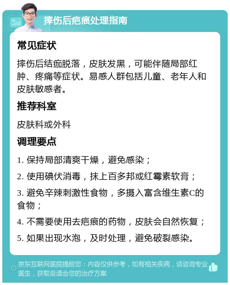 摔伤后疤痕处理指南 常见症状 摔伤后结痂脱落，皮肤发黑，可能伴随局部红肿、疼痛等症状。易感人群包括儿童、老年人和皮肤敏感者。 推荐科室 皮肤科或外科 调理要点 1. 保持局部清爽干燥，避免感染； 2. 使用碘伏消毒，抹上百多邦或红霉素软膏； 3. 避免辛辣刺激性食物，多摄入富含维生素C的食物； 4. 不需要使用去疤痕的药物，皮肤会自然恢复； 5. 如果出现水泡，及时处理，避免破裂感染。