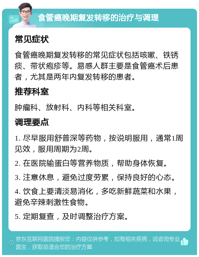 食管癌晚期复发转移的治疗与调理 常见症状 食管癌晚期复发转移的常见症状包括咳嗽、铁锈痰、带状疱疹等。易感人群主要是食管癌术后患者，尤其是两年内复发转移的患者。 推荐科室 肿瘤科、放射科、内科等相关科室。 调理要点 1. 尽早服用舒普深等药物，按说明服用，通常1周见效，服用周期为2周。 2. 在医院输蛋白等营养物质，帮助身体恢复。 3. 注意休息，避免过度劳累，保持良好的心态。 4. 饮食上要清淡易消化，多吃新鲜蔬菜和水果，避免辛辣刺激性食物。 5. 定期复查，及时调整治疗方案。