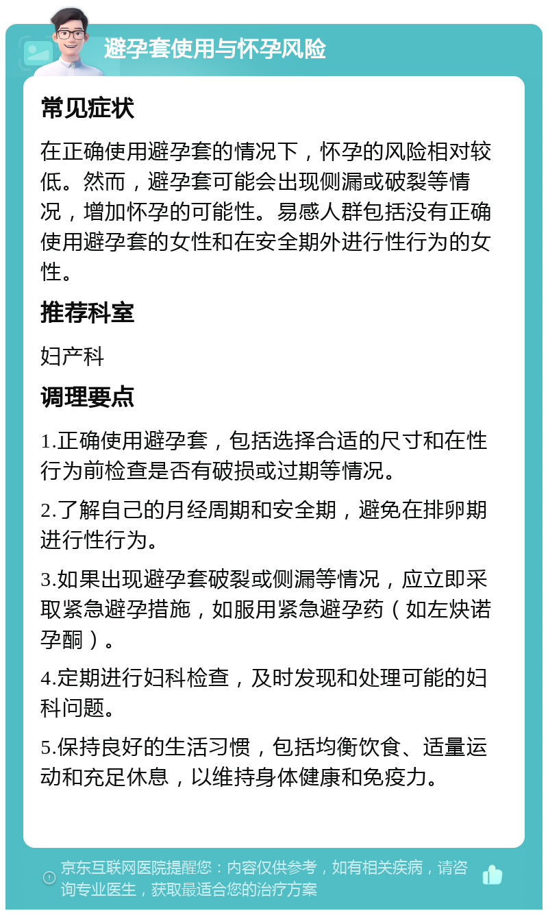 避孕套使用与怀孕风险 常见症状 在正确使用避孕套的情况下，怀孕的风险相对较低。然而，避孕套可能会出现侧漏或破裂等情况，增加怀孕的可能性。易感人群包括没有正确使用避孕套的女性和在安全期外进行性行为的女性。 推荐科室 妇产科 调理要点 1.正确使用避孕套，包括选择合适的尺寸和在性行为前检查是否有破损或过期等情况。 2.了解自己的月经周期和安全期，避免在排卵期进行性行为。 3.如果出现避孕套破裂或侧漏等情况，应立即采取紧急避孕措施，如服用紧急避孕药（如左炔诺孕酮）。 4.定期进行妇科检查，及时发现和处理可能的妇科问题。 5.保持良好的生活习惯，包括均衡饮食、适量运动和充足休息，以维持身体健康和免疫力。