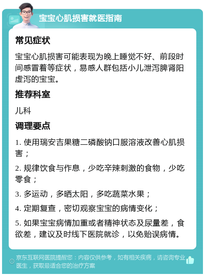 宝宝心肌损害就医指南 常见症状 宝宝心肌损害可能表现为晚上睡觉不好、前段时间感冒着等症状，易感人群包括小儿泄泻脾肾阳虚泻的宝宝。 推荐科室 儿科 调理要点 1. 使用瑞安吉果糖二磷酸钠口服溶液改善心肌损害； 2. 规律饮食与作息，少吃辛辣刺激的食物，少吃零食； 3. 多运动，多晒太阳，多吃蔬菜水果； 4. 定期复查，密切观察宝宝的病情变化； 5. 如果宝宝病情加重或者精神状态及尿量差，食欲差，建议及时线下医院就诊，以免贻误病情。