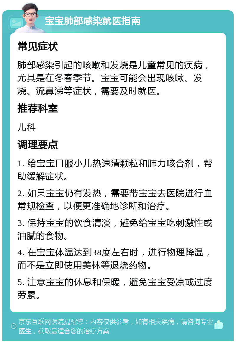 宝宝肺部感染就医指南 常见症状 肺部感染引起的咳嗽和发烧是儿童常见的疾病，尤其是在冬春季节。宝宝可能会出现咳嗽、发烧、流鼻涕等症状，需要及时就医。 推荐科室 儿科 调理要点 1. 给宝宝口服小儿热速清颗粒和肺力咳合剂，帮助缓解症状。 2. 如果宝宝仍有发热，需要带宝宝去医院进行血常规检查，以便更准确地诊断和治疗。 3. 保持宝宝的饮食清淡，避免给宝宝吃刺激性或油腻的食物。 4. 在宝宝体温达到38度左右时，进行物理降温，而不是立即使用美林等退烧药物。 5. 注意宝宝的休息和保暖，避免宝宝受凉或过度劳累。