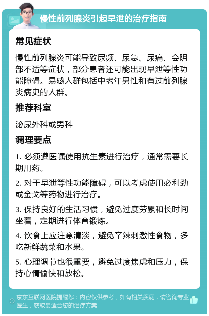 慢性前列腺炎引起早泄的治疗指南 常见症状 慢性前列腺炎可能导致尿频、尿急、尿痛、会阴部不适等症状，部分患者还可能出现早泄等性功能障碍。易感人群包括中老年男性和有过前列腺炎病史的人群。 推荐科室 泌尿外科或男科 调理要点 1. 必须遵医嘱使用抗生素进行治疗，通常需要长期用药。 2. 对于早泄等性功能障碍，可以考虑使用必利劲或金戈等药物进行治疗。 3. 保持良好的生活习惯，避免过度劳累和长时间坐着，定期进行体育锻炼。 4. 饮食上应注意清淡，避免辛辣刺激性食物，多吃新鲜蔬菜和水果。 5. 心理调节也很重要，避免过度焦虑和压力，保持心情愉快和放松。