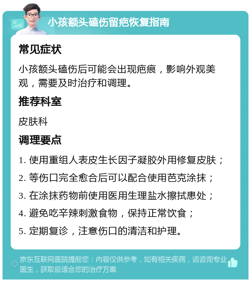 小孩额头磕伤留疤恢复指南 常见症状 小孩额头磕伤后可能会出现疤痕，影响外观美观，需要及时治疗和调理。 推荐科室 皮肤科 调理要点 1. 使用重组人表皮生长因子凝胶外用修复皮肤； 2. 等伤口完全愈合后可以配合使用芭克涂抹； 3. 在涂抹药物前使用医用生理盐水擦拭患处； 4. 避免吃辛辣刺激食物，保持正常饮食； 5. 定期复诊，注意伤口的清洁和护理。