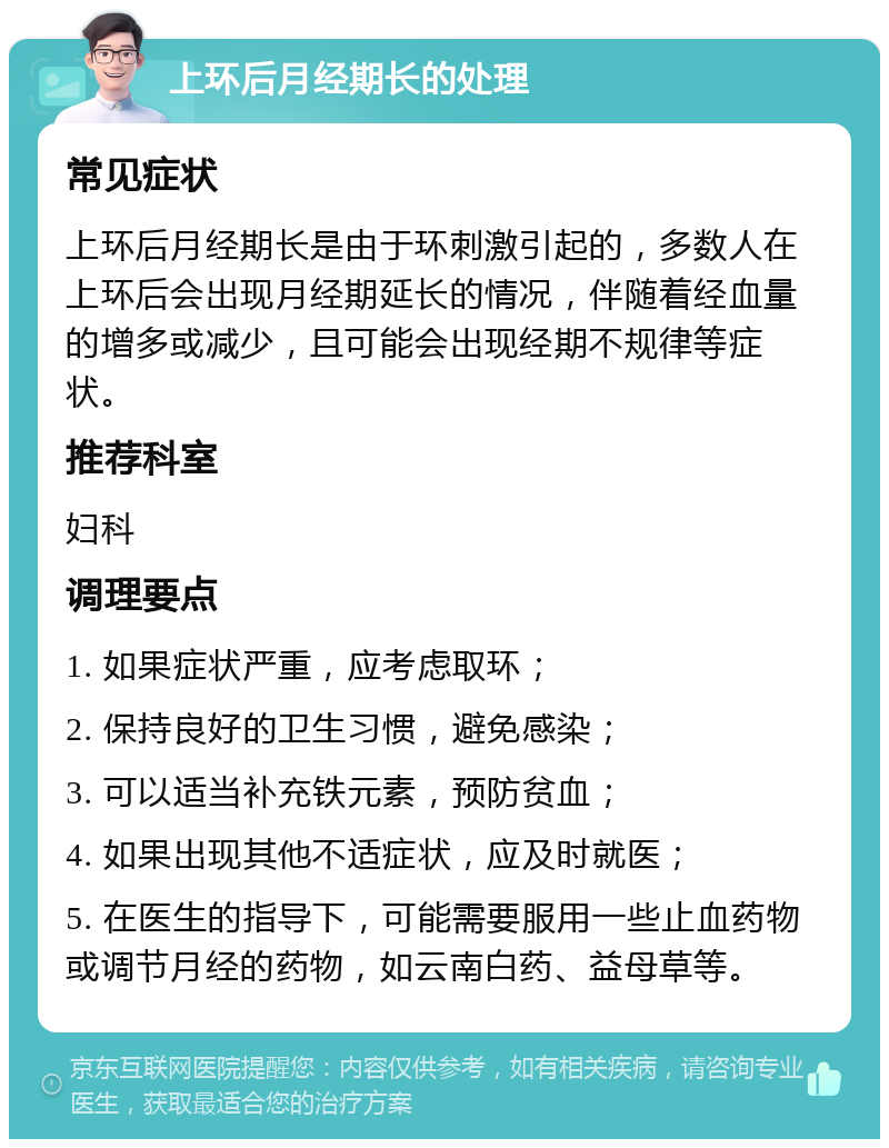 上环后月经期长的处理 常见症状 上环后月经期长是由于环刺激引起的，多数人在上环后会出现月经期延长的情况，伴随着经血量的增多或减少，且可能会出现经期不规律等症状。 推荐科室 妇科 调理要点 1. 如果症状严重，应考虑取环； 2. 保持良好的卫生习惯，避免感染； 3. 可以适当补充铁元素，预防贫血； 4. 如果出现其他不适症状，应及时就医； 5. 在医生的指导下，可能需要服用一些止血药物或调节月经的药物，如云南白药、益母草等。