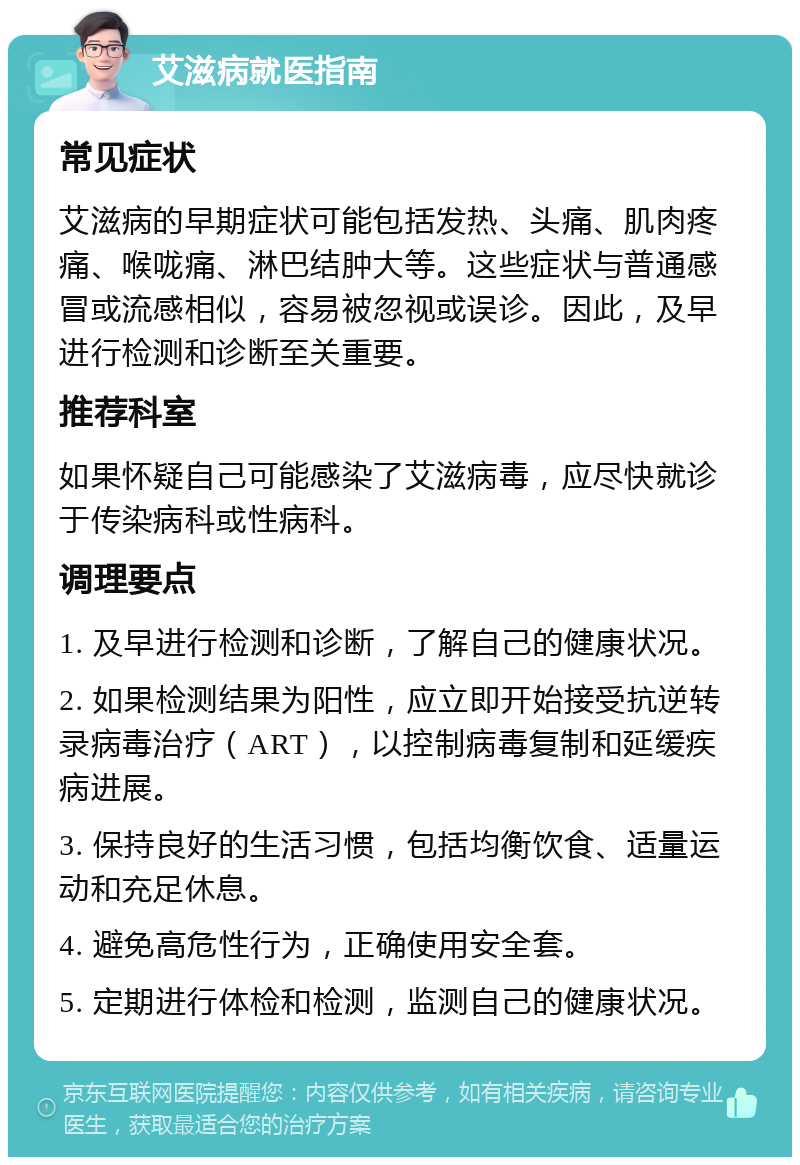 艾滋病就医指南 常见症状 艾滋病的早期症状可能包括发热、头痛、肌肉疼痛、喉咙痛、淋巴结肿大等。这些症状与普通感冒或流感相似，容易被忽视或误诊。因此，及早进行检测和诊断至关重要。 推荐科室 如果怀疑自己可能感染了艾滋病毒，应尽快就诊于传染病科或性病科。 调理要点 1. 及早进行检测和诊断，了解自己的健康状况。 2. 如果检测结果为阳性，应立即开始接受抗逆转录病毒治疗（ART），以控制病毒复制和延缓疾病进展。 3. 保持良好的生活习惯，包括均衡饮食、适量运动和充足休息。 4. 避免高危性行为，正确使用安全套。 5. 定期进行体检和检测，监测自己的健康状况。