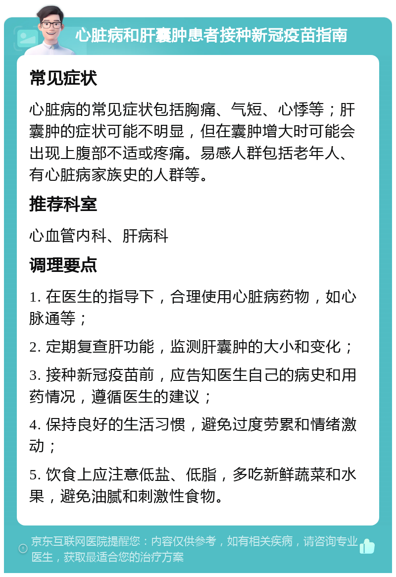 心脏病和肝囊肿患者接种新冠疫苗指南 常见症状 心脏病的常见症状包括胸痛、气短、心悸等；肝囊肿的症状可能不明显，但在囊肿增大时可能会出现上腹部不适或疼痛。易感人群包括老年人、有心脏病家族史的人群等。 推荐科室 心血管内科、肝病科 调理要点 1. 在医生的指导下，合理使用心脏病药物，如心脉通等； 2. 定期复查肝功能，监测肝囊肿的大小和变化； 3. 接种新冠疫苗前，应告知医生自己的病史和用药情况，遵循医生的建议； 4. 保持良好的生活习惯，避免过度劳累和情绪激动； 5. 饮食上应注意低盐、低脂，多吃新鲜蔬菜和水果，避免油腻和刺激性食物。