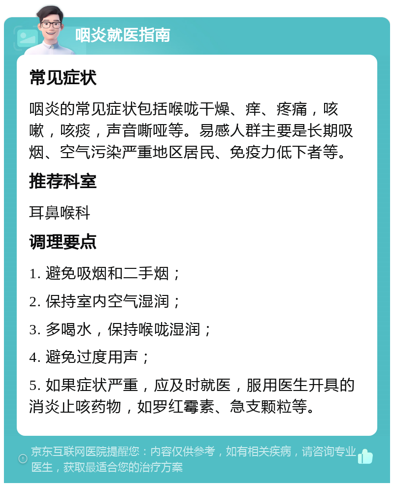 咽炎就医指南 常见症状 咽炎的常见症状包括喉咙干燥、痒、疼痛，咳嗽，咳痰，声音嘶哑等。易感人群主要是长期吸烟、空气污染严重地区居民、免疫力低下者等。 推荐科室 耳鼻喉科 调理要点 1. 避免吸烟和二手烟； 2. 保持室内空气湿润； 3. 多喝水，保持喉咙湿润； 4. 避免过度用声； 5. 如果症状严重，应及时就医，服用医生开具的消炎止咳药物，如罗红霉素、急支颗粒等。