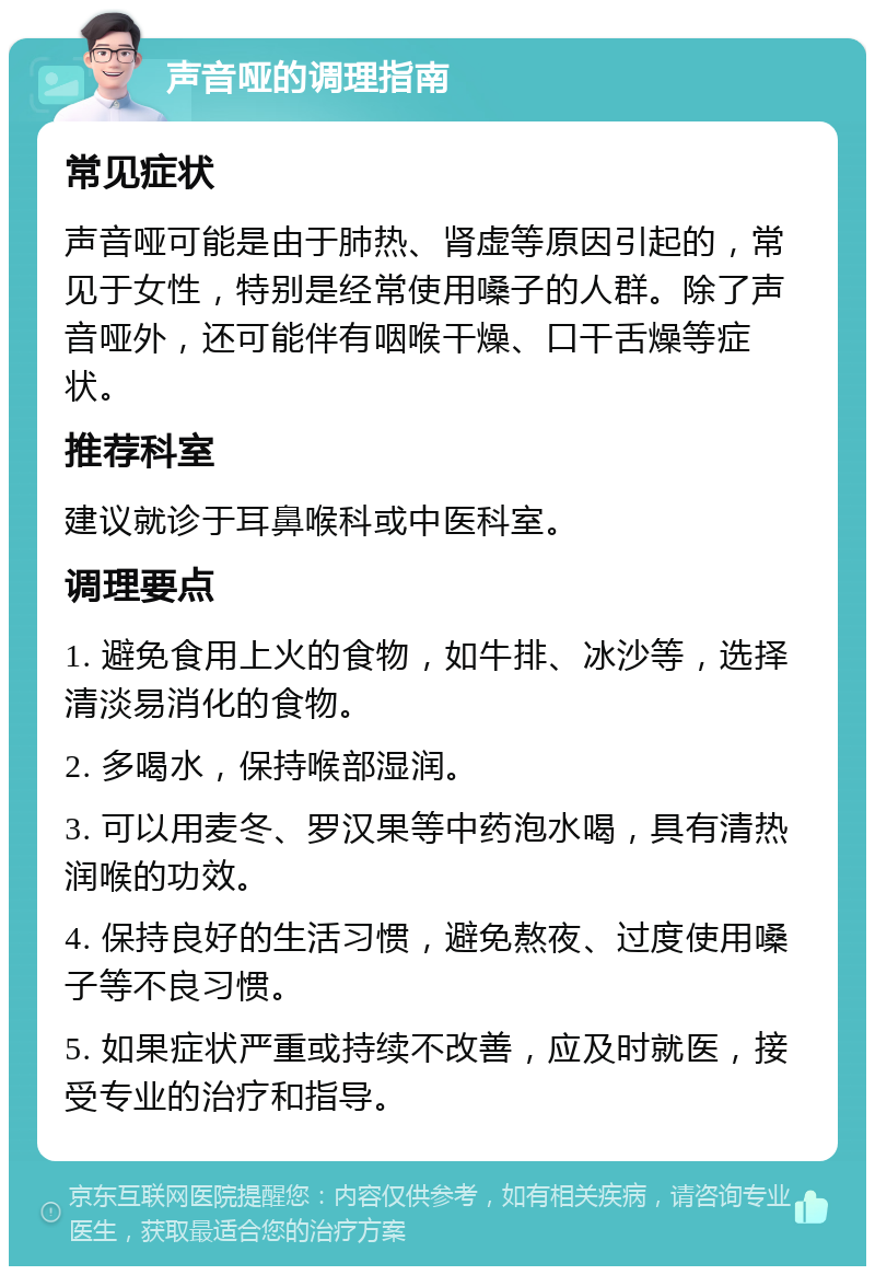 声音哑的调理指南 常见症状 声音哑可能是由于肺热、肾虚等原因引起的，常见于女性，特别是经常使用嗓子的人群。除了声音哑外，还可能伴有咽喉干燥、口干舌燥等症状。 推荐科室 建议就诊于耳鼻喉科或中医科室。 调理要点 1. 避免食用上火的食物，如牛排、冰沙等，选择清淡易消化的食物。 2. 多喝水，保持喉部湿润。 3. 可以用麦冬、罗汉果等中药泡水喝，具有清热润喉的功效。 4. 保持良好的生活习惯，避免熬夜、过度使用嗓子等不良习惯。 5. 如果症状严重或持续不改善，应及时就医，接受专业的治疗和指导。