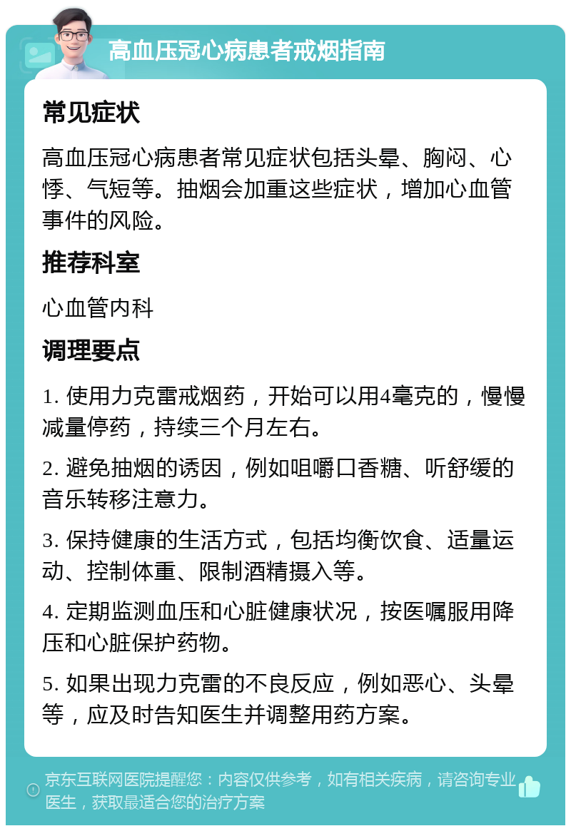 高血压冠心病患者戒烟指南 常见症状 高血压冠心病患者常见症状包括头晕、胸闷、心悸、气短等。抽烟会加重这些症状，增加心血管事件的风险。 推荐科室 心血管内科 调理要点 1. 使用力克雷戒烟药，开始可以用4毫克的，慢慢减量停药，持续三个月左右。 2. 避免抽烟的诱因，例如咀嚼口香糖、听舒缓的音乐转移注意力。 3. 保持健康的生活方式，包括均衡饮食、适量运动、控制体重、限制酒精摄入等。 4. 定期监测血压和心脏健康状况，按医嘱服用降压和心脏保护药物。 5. 如果出现力克雷的不良反应，例如恶心、头晕等，应及时告知医生并调整用药方案。