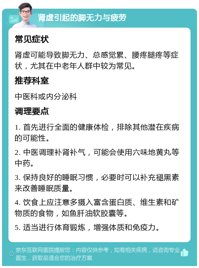 肾虚引起的脚无力与疲劳 常见症状 肾虚可能导致脚无力、总感觉累、腰疼腿疼等症状，尤其在中老年人群中较为常见。 推荐科室 中医科或内分泌科 调理要点 1. 首先进行全面的健康体检，排除其他潜在疾病的可能性。 2. 中医调理补肾补气，可能会使用六味地黄丸等中药。 3. 保持良好的睡眠习惯，必要时可以补充褪黑素来改善睡眠质量。 4. 饮食上应注意多摄入富含蛋白质、维生素和矿物质的食物，如鱼肝油软胶囊等。 5. 适当进行体育锻炼，增强体质和免疫力。