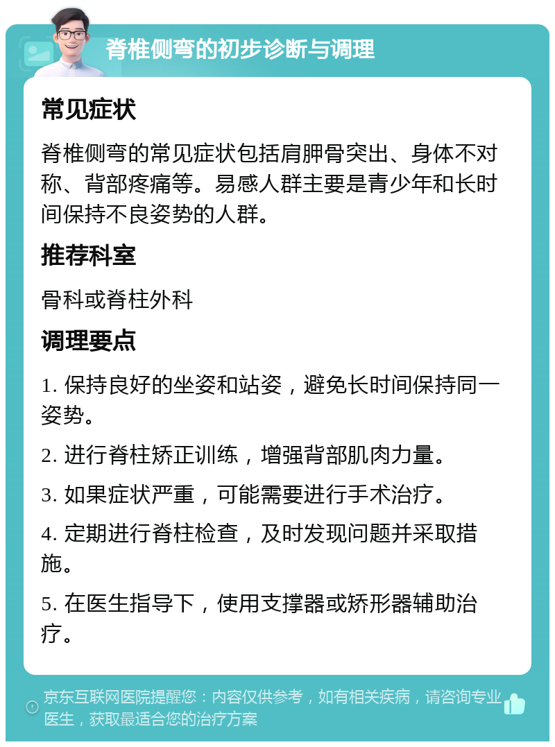 脊椎侧弯的初步诊断与调理 常见症状 脊椎侧弯的常见症状包括肩胛骨突出、身体不对称、背部疼痛等。易感人群主要是青少年和长时间保持不良姿势的人群。 推荐科室 骨科或脊柱外科 调理要点 1. 保持良好的坐姿和站姿，避免长时间保持同一姿势。 2. 进行脊柱矫正训练，增强背部肌肉力量。 3. 如果症状严重，可能需要进行手术治疗。 4. 定期进行脊柱检查，及时发现问题并采取措施。 5. 在医生指导下，使用支撑器或矫形器辅助治疗。