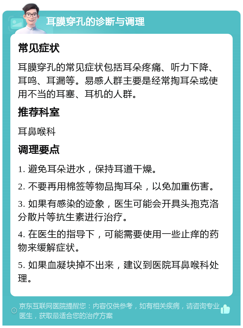 耳膜穿孔的诊断与调理 常见症状 耳膜穿孔的常见症状包括耳朵疼痛、听力下降、耳鸣、耳漏等。易感人群主要是经常掏耳朵或使用不当的耳塞、耳机的人群。 推荐科室 耳鼻喉科 调理要点 1. 避免耳朵进水，保持耳道干燥。 2. 不要再用棉签等物品掏耳朵，以免加重伤害。 3. 如果有感染的迹象，医生可能会开具头孢克洛分散片等抗生素进行治疗。 4. 在医生的指导下，可能需要使用一些止痒的药物来缓解症状。 5. 如果血凝块掉不出来，建议到医院耳鼻喉科处理。