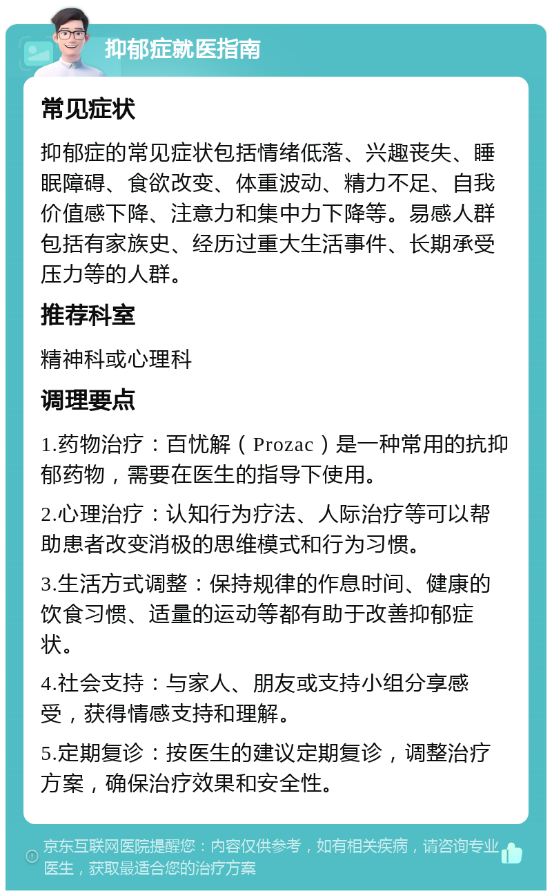 抑郁症就医指南 常见症状 抑郁症的常见症状包括情绪低落、兴趣丧失、睡眠障碍、食欲改变、体重波动、精力不足、自我价值感下降、注意力和集中力下降等。易感人群包括有家族史、经历过重大生活事件、长期承受压力等的人群。 推荐科室 精神科或心理科 调理要点 1.药物治疗：百忧解（Prozac）是一种常用的抗抑郁药物，需要在医生的指导下使用。 2.心理治疗：认知行为疗法、人际治疗等可以帮助患者改变消极的思维模式和行为习惯。 3.生活方式调整：保持规律的作息时间、健康的饮食习惯、适量的运动等都有助于改善抑郁症状。 4.社会支持：与家人、朋友或支持小组分享感受，获得情感支持和理解。 5.定期复诊：按医生的建议定期复诊，调整治疗方案，确保治疗效果和安全性。