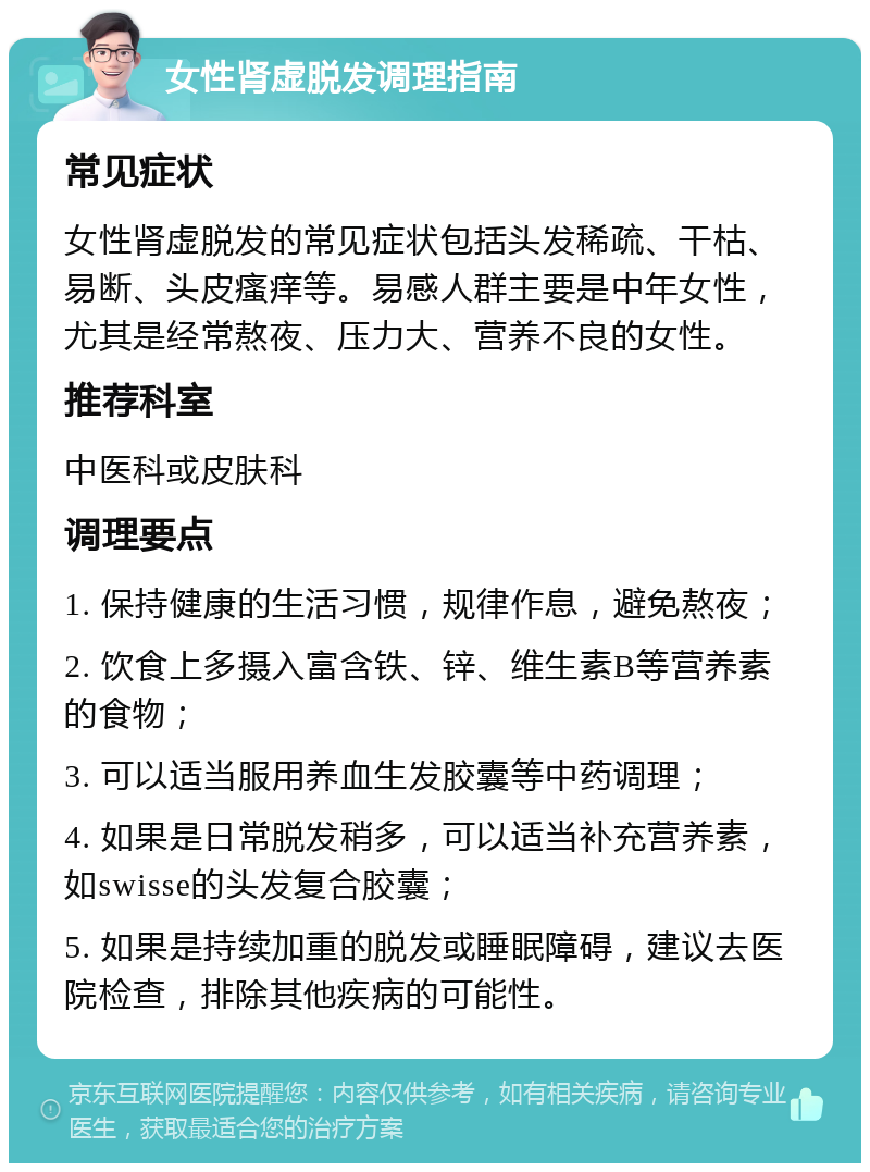 女性肾虚脱发调理指南 常见症状 女性肾虚脱发的常见症状包括头发稀疏、干枯、易断、头皮瘙痒等。易感人群主要是中年女性，尤其是经常熬夜、压力大、营养不良的女性。 推荐科室 中医科或皮肤科 调理要点 1. 保持健康的生活习惯，规律作息，避免熬夜； 2. 饮食上多摄入富含铁、锌、维生素B等营养素的食物； 3. 可以适当服用养血生发胶囊等中药调理； 4. 如果是日常脱发稍多，可以适当补充营养素，如swisse的头发复合胶囊； 5. 如果是持续加重的脱发或睡眠障碍，建议去医院检查，排除其他疾病的可能性。