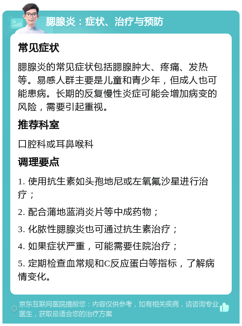 腮腺炎：症状、治疗与预防 常见症状 腮腺炎的常见症状包括腮腺肿大、疼痛、发热等。易感人群主要是儿童和青少年，但成人也可能患病。长期的反复慢性炎症可能会增加病变的风险，需要引起重视。 推荐科室 口腔科或耳鼻喉科 调理要点 1. 使用抗生素如头孢地尼或左氧氟沙星进行治疗； 2. 配合蒲地蓝消炎片等中成药物； 3. 化脓性腮腺炎也可通过抗生素治疗； 4. 如果症状严重，可能需要住院治疗； 5. 定期检查血常规和C反应蛋白等指标，了解病情变化。