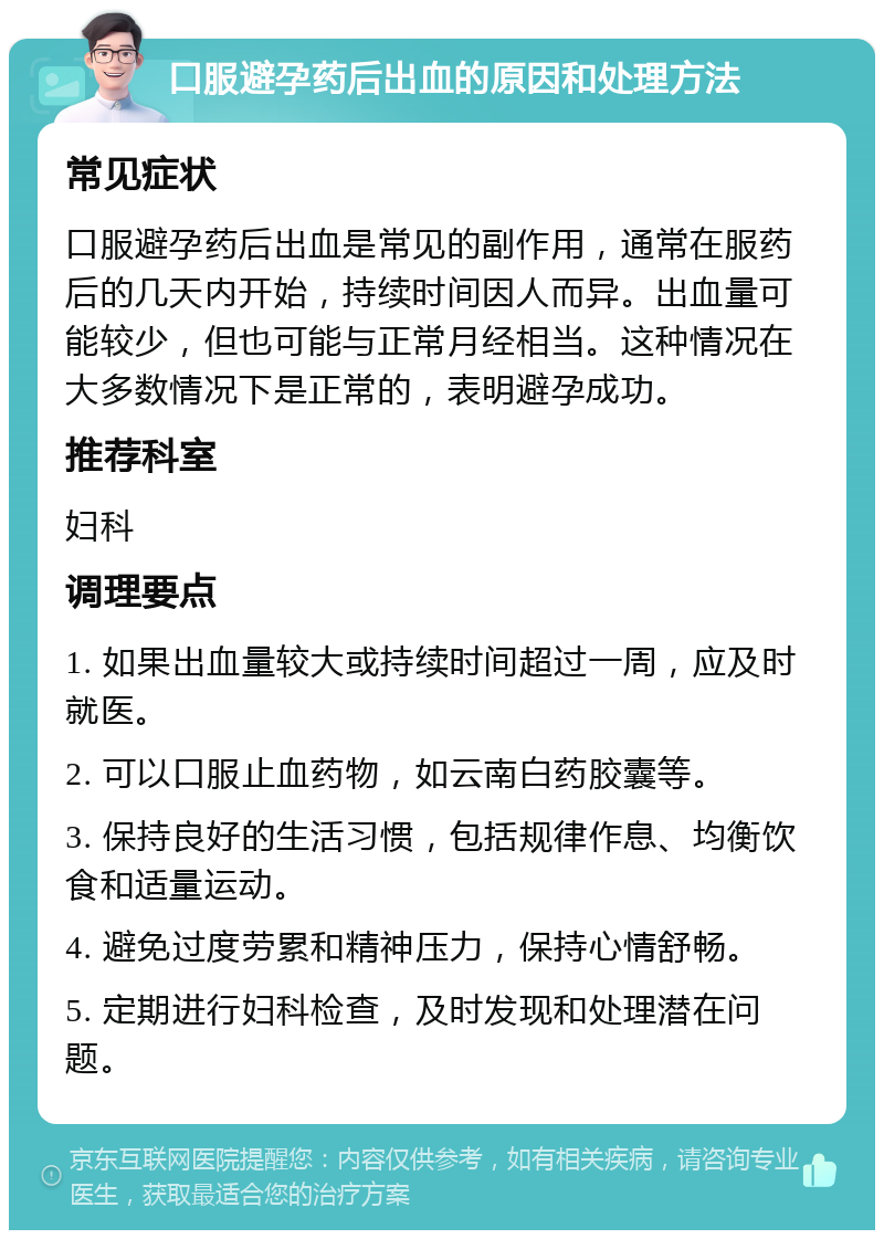 口服避孕药后出血的原因和处理方法 常见症状 口服避孕药后出血是常见的副作用，通常在服药后的几天内开始，持续时间因人而异。出血量可能较少，但也可能与正常月经相当。这种情况在大多数情况下是正常的，表明避孕成功。 推荐科室 妇科 调理要点 1. 如果出血量较大或持续时间超过一周，应及时就医。 2. 可以口服止血药物，如云南白药胶囊等。 3. 保持良好的生活习惯，包括规律作息、均衡饮食和适量运动。 4. 避免过度劳累和精神压力，保持心情舒畅。 5. 定期进行妇科检查，及时发现和处理潜在问题。