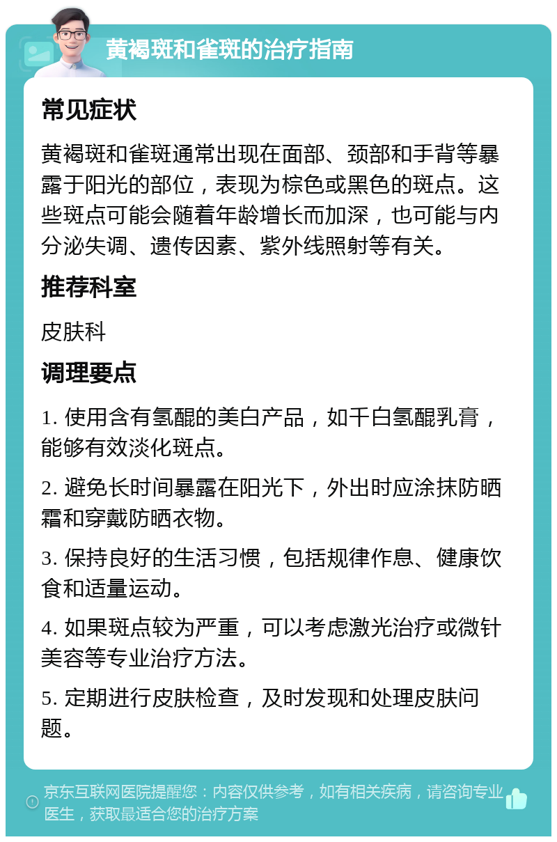 黄褐斑和雀斑的治疗指南 常见症状 黄褐斑和雀斑通常出现在面部、颈部和手背等暴露于阳光的部位，表现为棕色或黑色的斑点。这些斑点可能会随着年龄增长而加深，也可能与内分泌失调、遗传因素、紫外线照射等有关。 推荐科室 皮肤科 调理要点 1. 使用含有氢醌的美白产品，如千白氢醌乳膏，能够有效淡化斑点。 2. 避免长时间暴露在阳光下，外出时应涂抹防晒霜和穿戴防晒衣物。 3. 保持良好的生活习惯，包括规律作息、健康饮食和适量运动。 4. 如果斑点较为严重，可以考虑激光治疗或微针美容等专业治疗方法。 5. 定期进行皮肤检查，及时发现和处理皮肤问题。