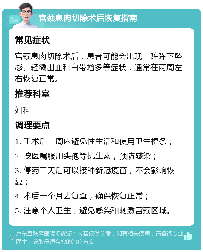 宫颈息肉切除术后恢复指南 常见症状 宫颈息肉切除术后，患者可能会出现一阵阵下坠感、轻微出血和白带增多等症状，通常在两周左右恢复正常。 推荐科室 妇科 调理要点 1. 手术后一周内避免性生活和使用卫生棉条； 2. 按医嘱服用头孢等抗生素，预防感染； 3. 停药三天后可以接种新冠疫苗，不会影响恢复； 4. 术后一个月去复查，确保恢复正常； 5. 注意个人卫生，避免感染和刺激宫颈区域。