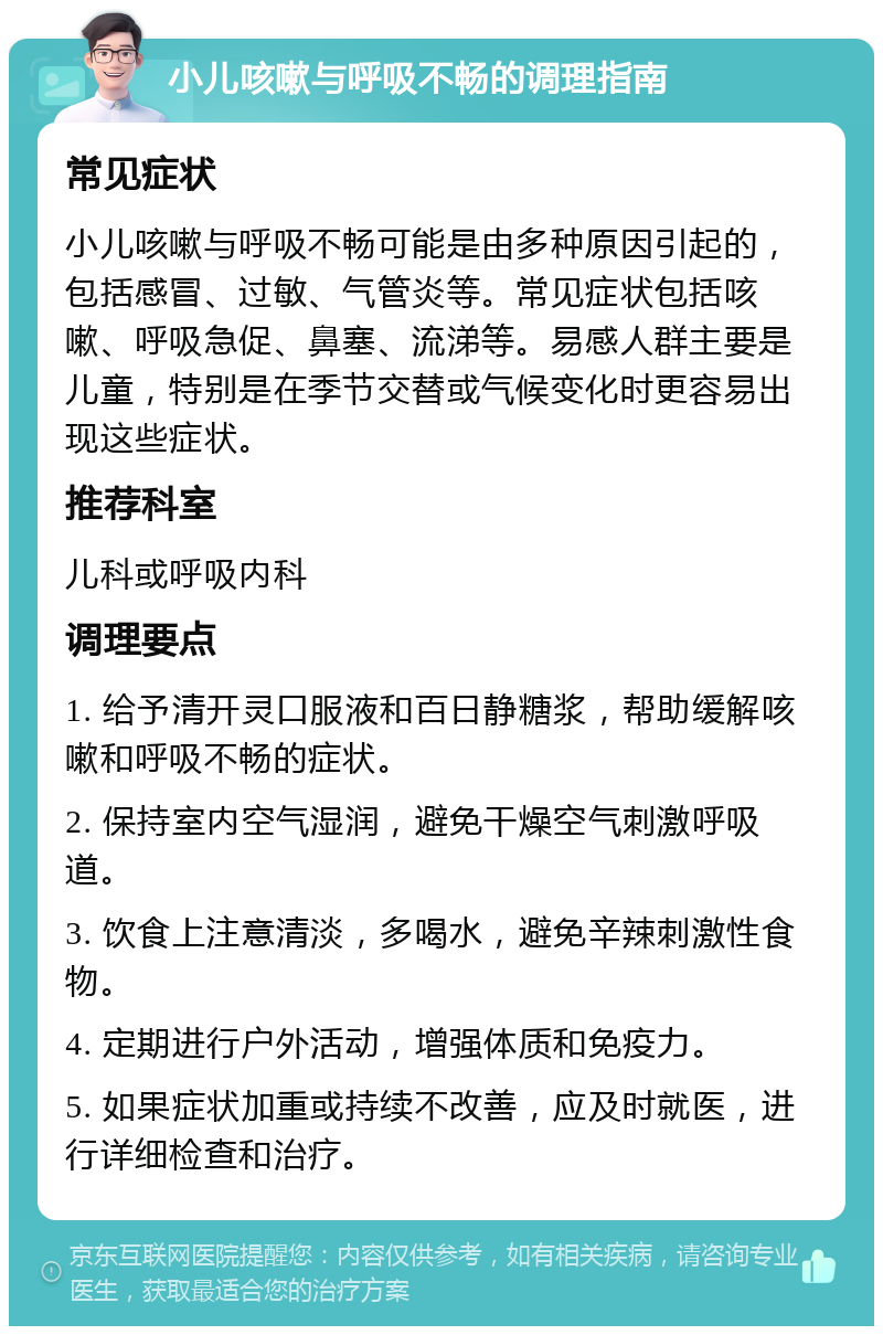 小儿咳嗽与呼吸不畅的调理指南 常见症状 小儿咳嗽与呼吸不畅可能是由多种原因引起的，包括感冒、过敏、气管炎等。常见症状包括咳嗽、呼吸急促、鼻塞、流涕等。易感人群主要是儿童，特别是在季节交替或气候变化时更容易出现这些症状。 推荐科室 儿科或呼吸内科 调理要点 1. 给予清开灵口服液和百日静糖浆，帮助缓解咳嗽和呼吸不畅的症状。 2. 保持室内空气湿润，避免干燥空气刺激呼吸道。 3. 饮食上注意清淡，多喝水，避免辛辣刺激性食物。 4. 定期进行户外活动，增强体质和免疫力。 5. 如果症状加重或持续不改善，应及时就医，进行详细检查和治疗。