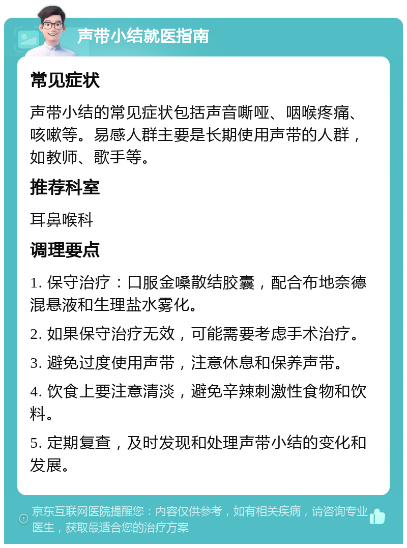 声带小结就医指南 常见症状 声带小结的常见症状包括声音嘶哑、咽喉疼痛、咳嗽等。易感人群主要是长期使用声带的人群，如教师、歌手等。 推荐科室 耳鼻喉科 调理要点 1. 保守治疗：口服金嗓散结胶囊，配合布地奈德混悬液和生理盐水雾化。 2. 如果保守治疗无效，可能需要考虑手术治疗。 3. 避免过度使用声带，注意休息和保养声带。 4. 饮食上要注意清淡，避免辛辣刺激性食物和饮料。 5. 定期复查，及时发现和处理声带小结的变化和发展。