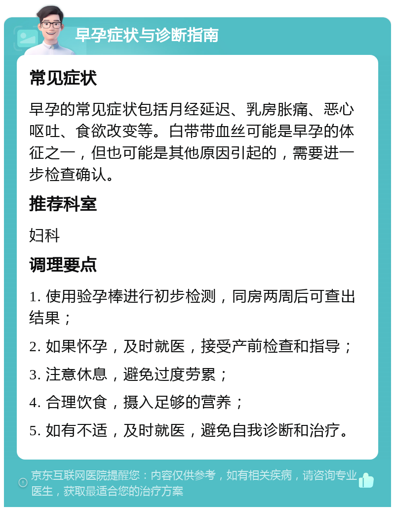 早孕症状与诊断指南 常见症状 早孕的常见症状包括月经延迟、乳房胀痛、恶心呕吐、食欲改变等。白带带血丝可能是早孕的体征之一，但也可能是其他原因引起的，需要进一步检查确认。 推荐科室 妇科 调理要点 1. 使用验孕棒进行初步检测，同房两周后可查出结果； 2. 如果怀孕，及时就医，接受产前检查和指导； 3. 注意休息，避免过度劳累； 4. 合理饮食，摄入足够的营养； 5. 如有不适，及时就医，避免自我诊断和治疗。