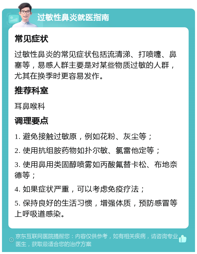 过敏性鼻炎就医指南 常见症状 过敏性鼻炎的常见症状包括流清涕、打喷嚏、鼻塞等，易感人群主要是对某些物质过敏的人群，尤其在换季时更容易发作。 推荐科室 耳鼻喉科 调理要点 1. 避免接触过敏原，例如花粉、灰尘等； 2. 使用抗组胺药物如扑尔敏、氯雷他定等； 3. 使用鼻用类固醇喷雾如丙酸氟替卡松、布地奈德等； 4. 如果症状严重，可以考虑免疫疗法； 5. 保持良好的生活习惯，增强体质，预防感冒等上呼吸道感染。