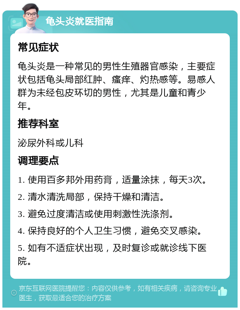 龟头炎就医指南 常见症状 龟头炎是一种常见的男性生殖器官感染，主要症状包括龟头局部红肿、瘙痒、灼热感等。易感人群为未经包皮环切的男性，尤其是儿童和青少年。 推荐科室 泌尿外科或儿科 调理要点 1. 使用百多邦外用药膏，适量涂抹，每天3次。 2. 清水清洗局部，保持干燥和清洁。 3. 避免过度清洁或使用刺激性洗涤剂。 4. 保持良好的个人卫生习惯，避免交叉感染。 5. 如有不适症状出现，及时复诊或就诊线下医院。