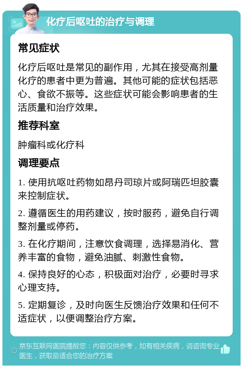 化疗后呕吐的治疗与调理 常见症状 化疗后呕吐是常见的副作用，尤其在接受高剂量化疗的患者中更为普遍。其他可能的症状包括恶心、食欲不振等。这些症状可能会影响患者的生活质量和治疗效果。 推荐科室 肿瘤科或化疗科 调理要点 1. 使用抗呕吐药物如昂丹司琼片或阿瑞匹坦胶囊来控制症状。 2. 遵循医生的用药建议，按时服药，避免自行调整剂量或停药。 3. 在化疗期间，注意饮食调理，选择易消化、营养丰富的食物，避免油腻、刺激性食物。 4. 保持良好的心态，积极面对治疗，必要时寻求心理支持。 5. 定期复诊，及时向医生反馈治疗效果和任何不适症状，以便调整治疗方案。