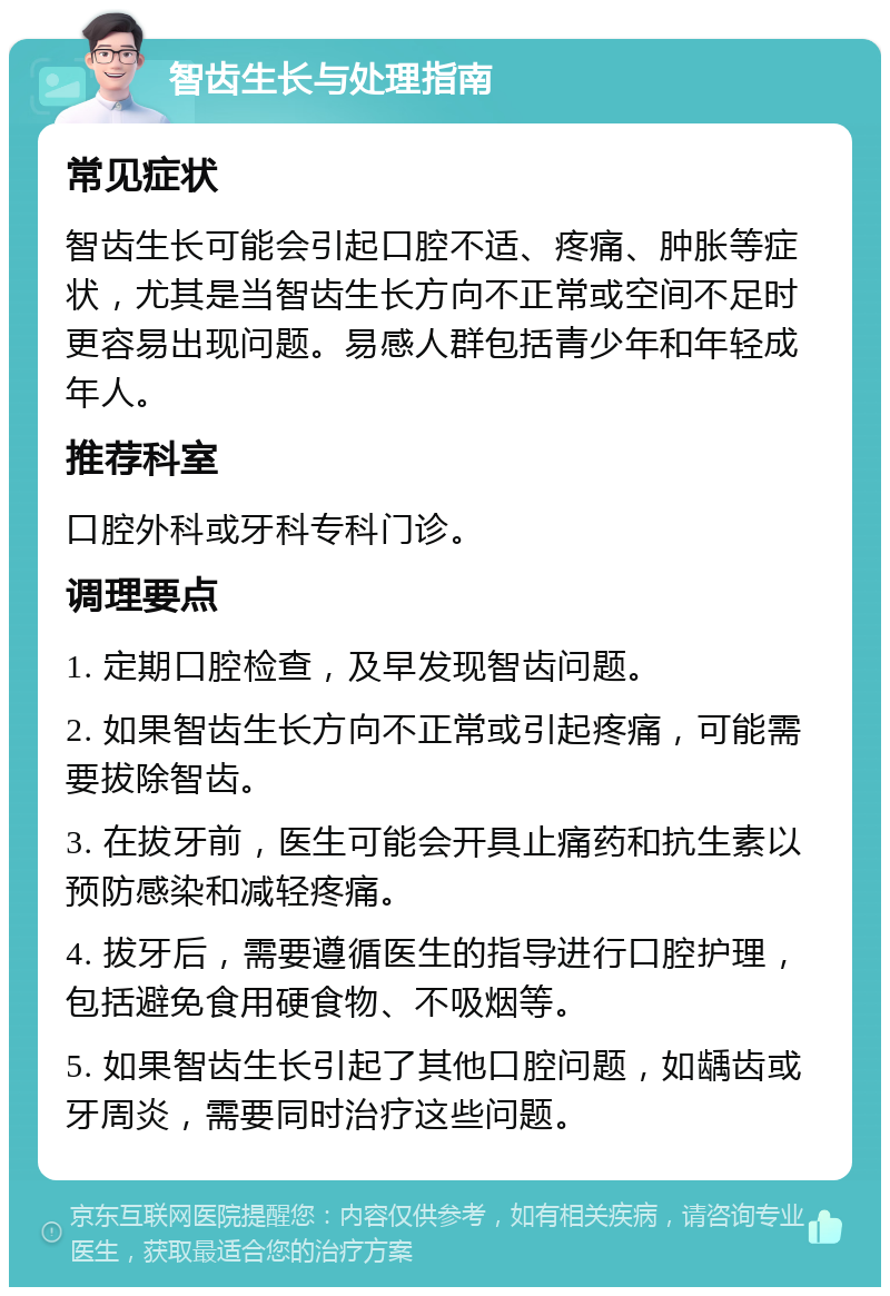 智齿生长与处理指南 常见症状 智齿生长可能会引起口腔不适、疼痛、肿胀等症状，尤其是当智齿生长方向不正常或空间不足时更容易出现问题。易感人群包括青少年和年轻成年人。 推荐科室 口腔外科或牙科专科门诊。 调理要点 1. 定期口腔检查，及早发现智齿问题。 2. 如果智齿生长方向不正常或引起疼痛，可能需要拔除智齿。 3. 在拔牙前，医生可能会开具止痛药和抗生素以预防感染和减轻疼痛。 4. 拔牙后，需要遵循医生的指导进行口腔护理，包括避免食用硬食物、不吸烟等。 5. 如果智齿生长引起了其他口腔问题，如龋齿或牙周炎，需要同时治疗这些问题。