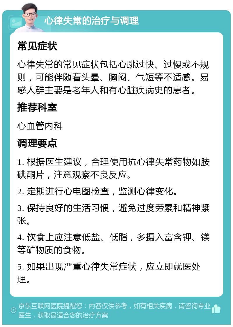 心律失常的治疗与调理 常见症状 心律失常的常见症状包括心跳过快、过慢或不规则，可能伴随着头晕、胸闷、气短等不适感。易感人群主要是老年人和有心脏疾病史的患者。 推荐科室 心血管内科 调理要点 1. 根据医生建议，合理使用抗心律失常药物如胺碘酮片，注意观察不良反应。 2. 定期进行心电图检查，监测心律变化。 3. 保持良好的生活习惯，避免过度劳累和精神紧张。 4. 饮食上应注意低盐、低脂，多摄入富含钾、镁等矿物质的食物。 5. 如果出现严重心律失常症状，应立即就医处理。