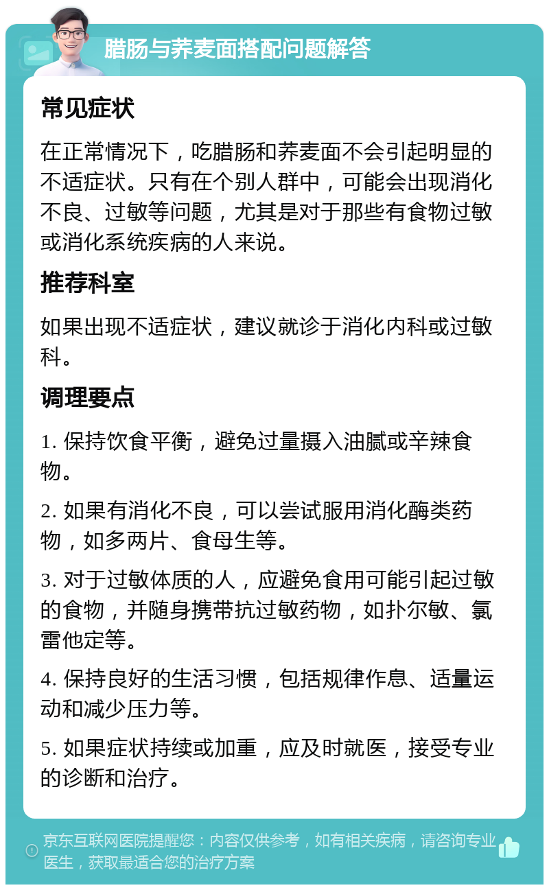 腊肠与荞麦面搭配问题解答 常见症状 在正常情况下，吃腊肠和荞麦面不会引起明显的不适症状。只有在个别人群中，可能会出现消化不良、过敏等问题，尤其是对于那些有食物过敏或消化系统疾病的人来说。 推荐科室 如果出现不适症状，建议就诊于消化内科或过敏科。 调理要点 1. 保持饮食平衡，避免过量摄入油腻或辛辣食物。 2. 如果有消化不良，可以尝试服用消化酶类药物，如多两片、食母生等。 3. 对于过敏体质的人，应避免食用可能引起过敏的食物，并随身携带抗过敏药物，如扑尔敏、氯雷他定等。 4. 保持良好的生活习惯，包括规律作息、适量运动和减少压力等。 5. 如果症状持续或加重，应及时就医，接受专业的诊断和治疗。