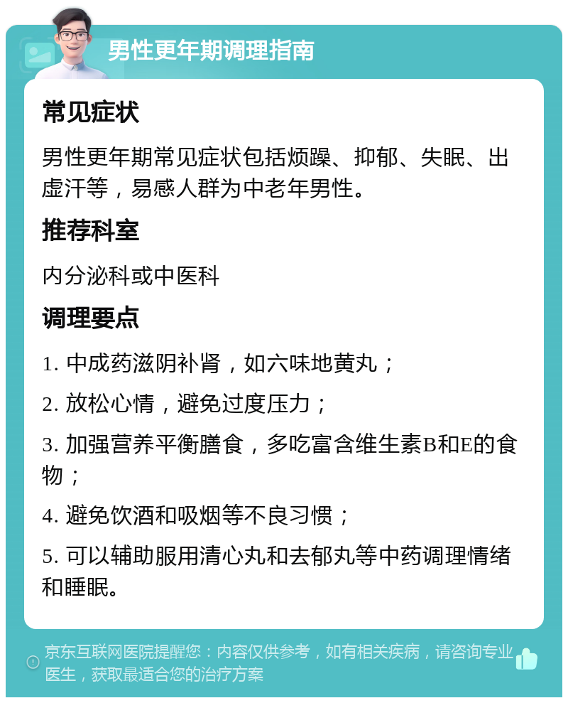 男性更年期调理指南 常见症状 男性更年期常见症状包括烦躁、抑郁、失眠、出虚汗等，易感人群为中老年男性。 推荐科室 内分泌科或中医科 调理要点 1. 中成药滋阴补肾，如六味地黄丸； 2. 放松心情，避免过度压力； 3. 加强营养平衡膳食，多吃富含维生素B和E的食物； 4. 避免饮酒和吸烟等不良习惯； 5. 可以辅助服用清心丸和去郁丸等中药调理情绪和睡眠。