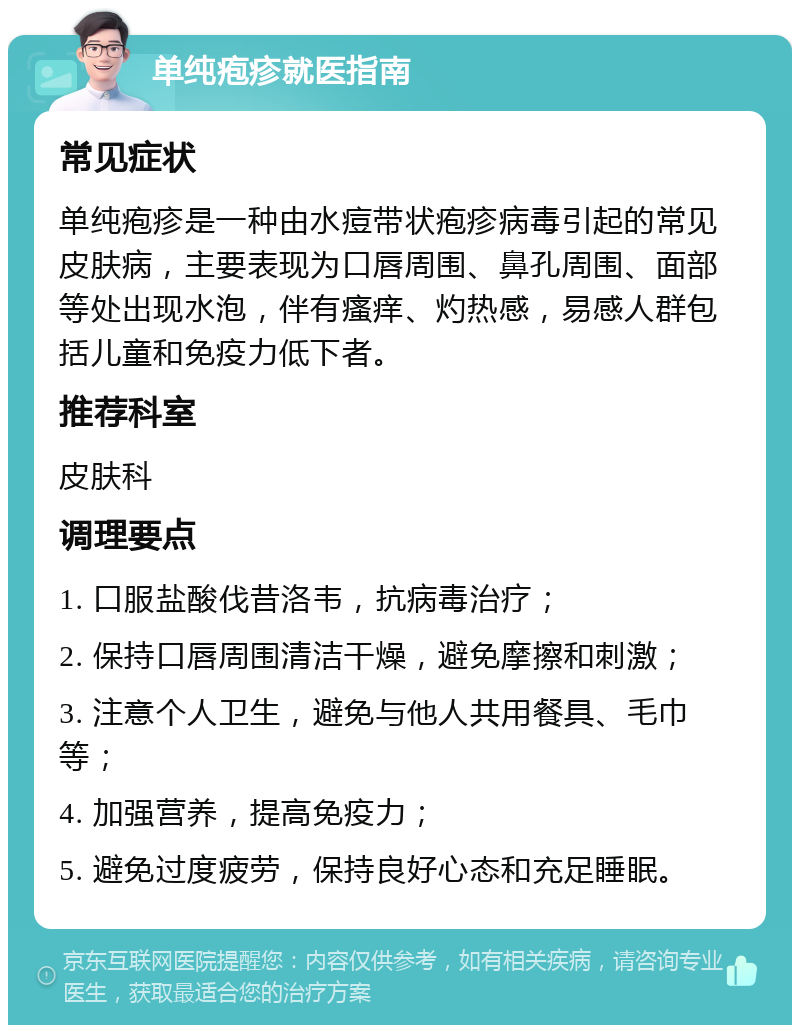 单纯疱疹就医指南 常见症状 单纯疱疹是一种由水痘带状疱疹病毒引起的常见皮肤病，主要表现为口唇周围、鼻孔周围、面部等处出现水泡，伴有瘙痒、灼热感，易感人群包括儿童和免疫力低下者。 推荐科室 皮肤科 调理要点 1. 口服盐酸伐昔洛韦，抗病毒治疗； 2. 保持口唇周围清洁干燥，避免摩擦和刺激； 3. 注意个人卫生，避免与他人共用餐具、毛巾等； 4. 加强营养，提高免疫力； 5. 避免过度疲劳，保持良好心态和充足睡眠。