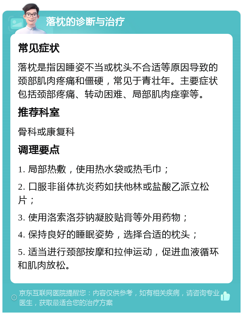 落枕的诊断与治疗 常见症状 落枕是指因睡姿不当或枕头不合适等原因导致的颈部肌肉疼痛和僵硬，常见于青壮年。主要症状包括颈部疼痛、转动困难、局部肌肉痉挛等。 推荐科室 骨科或康复科 调理要点 1. 局部热敷，使用热水袋或热毛巾； 2. 口服非甾体抗炎药如扶他林或盐酸乙派立松片； 3. 使用洛索洛芬钠凝胶贴膏等外用药物； 4. 保持良好的睡眠姿势，选择合适的枕头； 5. 适当进行颈部按摩和拉伸运动，促进血液循环和肌肉放松。