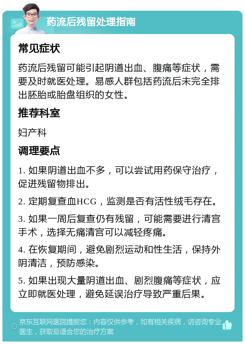 药流后残留处理指南 常见症状 药流后残留可能引起阴道出血、腹痛等症状，需要及时就医处理。易感人群包括药流后未完全排出胚胎或胎盘组织的女性。 推荐科室 妇产科 调理要点 1. 如果阴道出血不多，可以尝试用药保守治疗，促进残留物排出。 2. 定期复查血HCG，监测是否有活性绒毛存在。 3. 如果一周后复查仍有残留，可能需要进行清宫手术，选择无痛清宫可以减轻疼痛。 4. 在恢复期间，避免剧烈运动和性生活，保持外阴清洁，预防感染。 5. 如果出现大量阴道出血、剧烈腹痛等症状，应立即就医处理，避免延误治疗导致严重后果。